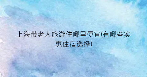 上海带老人旅游住哪里便宜(有哪些实惠住宿选择)