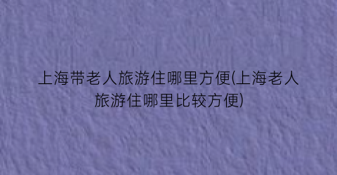 上海带老人旅游住哪里方便(上海老人旅游住哪里比较方便)