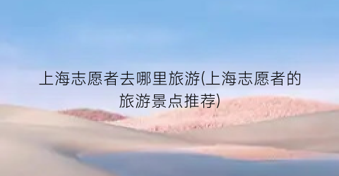 上海志愿者去哪里旅游(上海志愿者的旅游景点推荐)