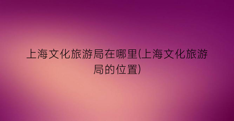 上海文化旅游局在哪里(上海文化旅游局的位置)