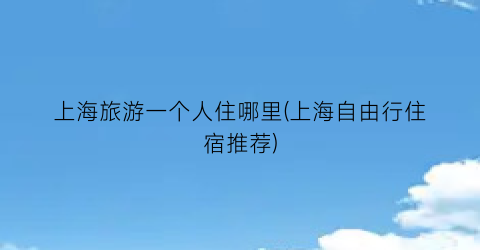 上海旅游一个人住哪里(上海自由行住宿推荐)
