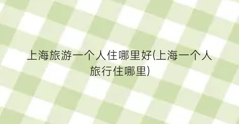 上海旅游一个人住哪里好(上海一个人旅行住哪里)