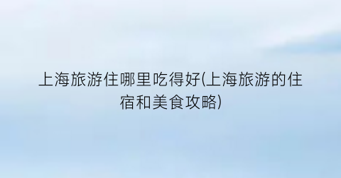 上海旅游住哪里吃得好(上海旅游的住宿和美食攻略)