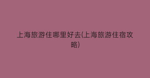 上海旅游住哪里好去(上海旅游住宿攻略)