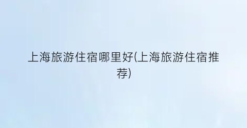 上海旅游住宿哪里好(上海旅游住宿推荐)