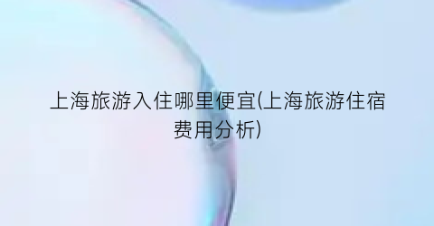 上海旅游入住哪里便宜(上海旅游住宿费用分析)