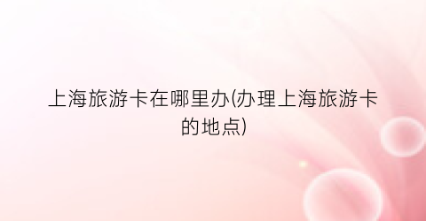 上海旅游卡在哪里办(办理上海旅游卡的地点)