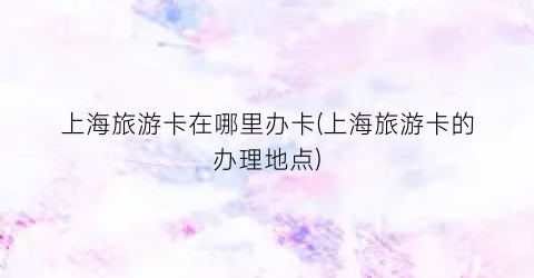 上海旅游卡在哪里办卡(上海旅游卡的办理地点)