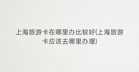 上海旅游卡在哪里办比较好(上海旅游卡应该去哪里办理)