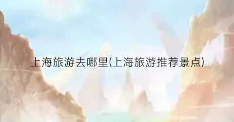 上海旅游去哪里(上海旅游推荐景点)