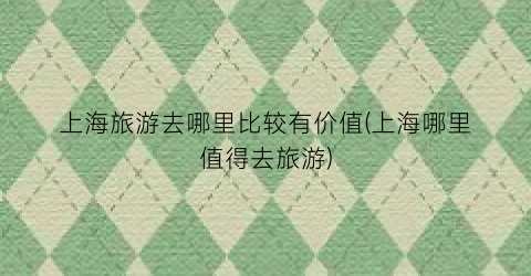 上海旅游去哪里比较有价值(上海哪里值得去旅游)