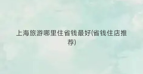 上海旅游哪里住省钱最好(省钱住店推荐)