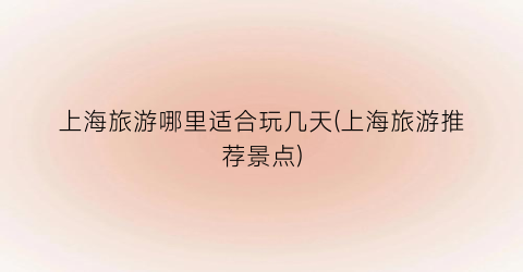 上海旅游哪里适合玩几天(上海旅游推荐景点)