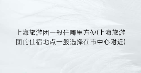 上海旅游团一般住哪里方便(上海旅游团的住宿地点一般选择在市中心附近)