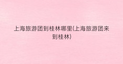 上海旅游团到桂林哪里(上海旅游团来到桂林)