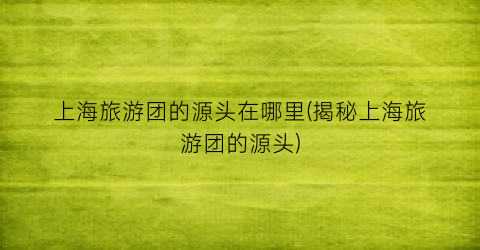 上海旅游团的源头在哪里(揭秘上海旅游团的源头)