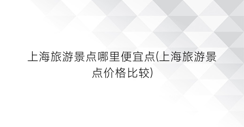 上海旅游景点哪里便宜点(上海旅游景点价格比较)