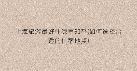 上海旅游最好住哪里知乎(如何选择合适的住宿地点)