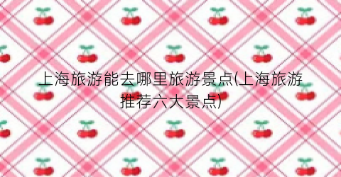 上海旅游能去哪里旅游景点(上海旅游推荐六大景点)