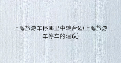 上海旅游车停哪里中转合适(上海旅游车停车的建议)