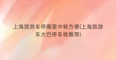 上海旅游车停哪里中转方便(上海旅游车大巴停车场推荐)