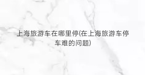 上海旅游车在哪里停(在上海旅游车停车难的问题)