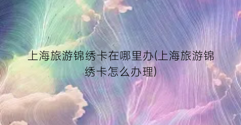 上海旅游锦绣卡在哪里办(上海旅游锦绣卡怎么办理)