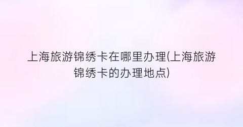 上海旅游锦绣卡在哪里办理(上海旅游锦绣卡的办理地点)