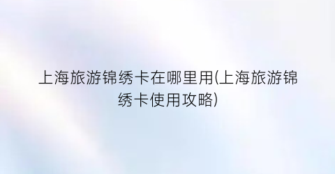 上海旅游锦绣卡在哪里用(上海旅游锦绣卡使用攻略)