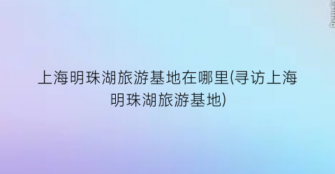 上海明珠湖旅游基地在哪里(寻访上海明珠湖旅游基地)