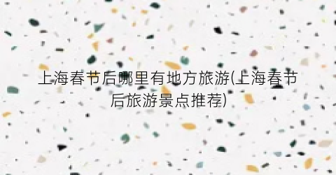 上海春节后哪里有地方旅游(上海春节后旅游景点推荐)