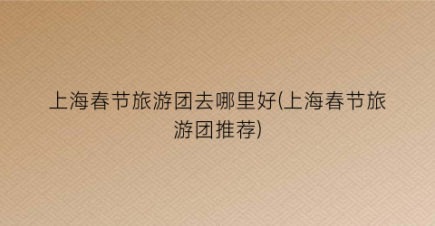 上海春节旅游团去哪里好(上海春节旅游团推荐)