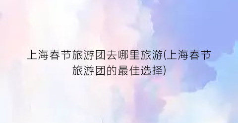 上海春节旅游团去哪里旅游(上海春节旅游团的最佳选择)
