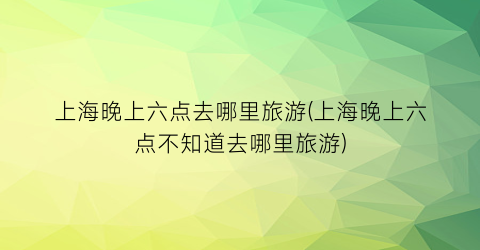 上海晚上六点去哪里旅游(上海晚上六点不知道去哪里旅游)