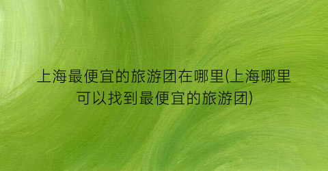 上海最便宜的旅游团在哪里(上海哪里可以找到最便宜的旅游团)