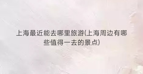 上海最近能去哪里旅游(上海周边有哪些值得一去的景点)