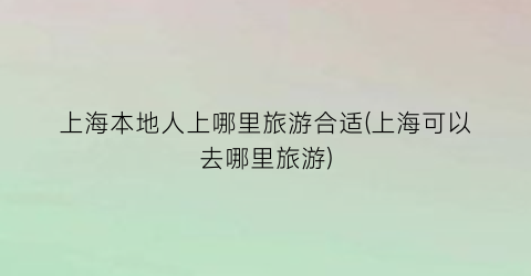 上海本地人上哪里旅游合适(上海可以去哪里旅游)