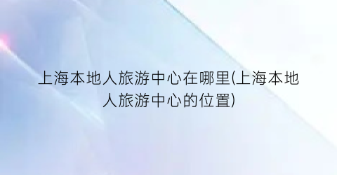 上海本地人旅游中心在哪里(上海本地人旅游中心的位置)