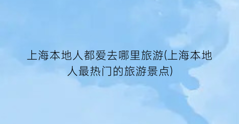 上海本地人都爱去哪里旅游(上海本地人最热门的旅游景点)
