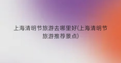 上海清明节旅游去哪里好(上海清明节旅游推荐景点)