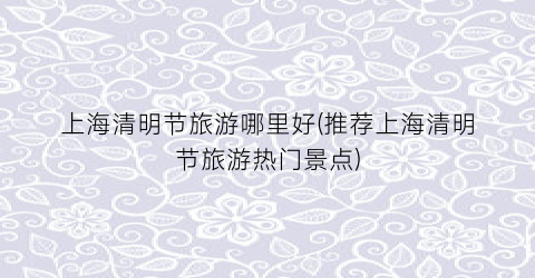 上海清明节旅游哪里好(推荐上海清明节旅游热门景点)