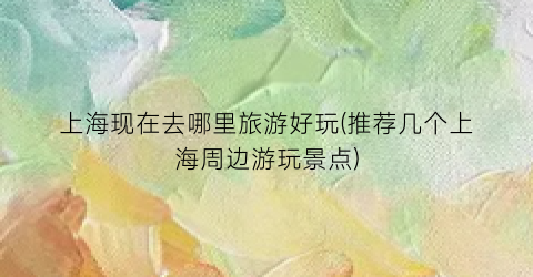 上海现在去哪里旅游好玩(推荐几个上海周边游玩景点)