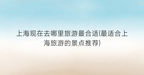 上海现在去哪里旅游最合适(最适合上海旅游的景点推荐)