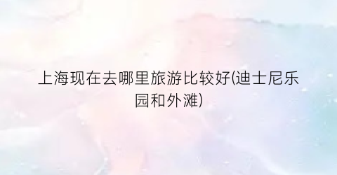 上海现在去哪里旅游比较好(迪士尼乐园和外滩)