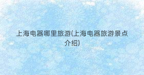 上海电器哪里旅游(上海电器旅游景点介绍)