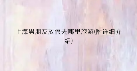 上海男朋友放假去哪里旅游(附详细介绍)