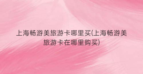 上海畅游美旅游卡哪里买(上海畅游美旅游卡在哪里购买)