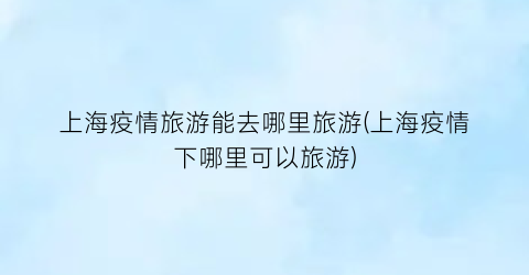 上海疫情旅游能去哪里旅游(上海疫情下哪里可以旅游)