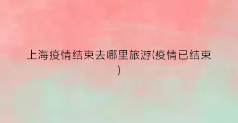上海疫情结束去哪里旅游(疫情已结束)
