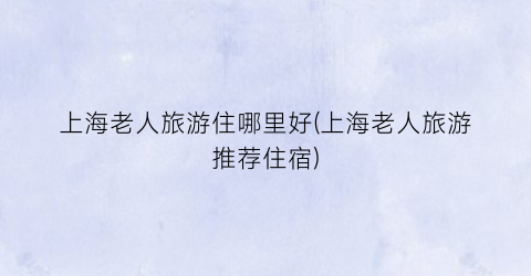上海老人旅游住哪里好(上海老人旅游推荐住宿)